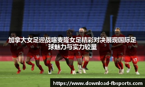 加拿大女足迎战喀麦隆女足精彩对决展现国际足球魅力与实力较量