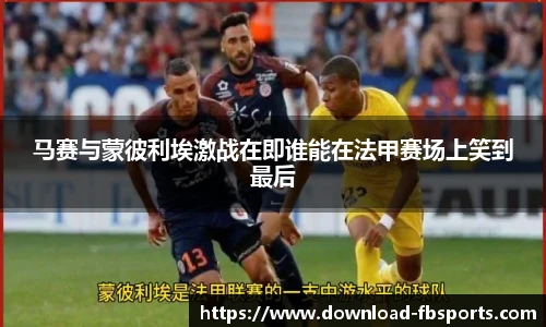 马赛与蒙彼利埃激战在即谁能在法甲赛场上笑到最后