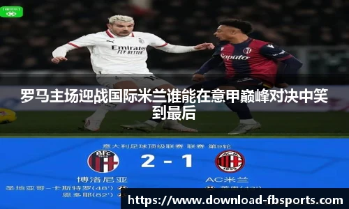 罗马主场迎战国际米兰谁能在意甲巅峰对决中笑到最后
